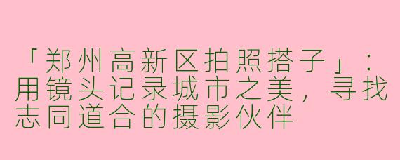 「郑州高新区拍照搭子」：用镜头记录城市之美，寻找志同道合的摄影伙伴