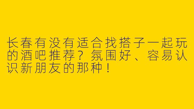 长春有没有适合找搭子一起玩的酒吧推荐？氛围好、容易认识新朋友的那种！