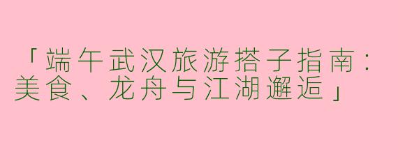 「端午武汉旅游搭子指南：美食、龙舟与江湖邂逅」
