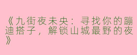 《九街夜未央：寻找你的蹦迪搭子，解锁山城最野的夜》