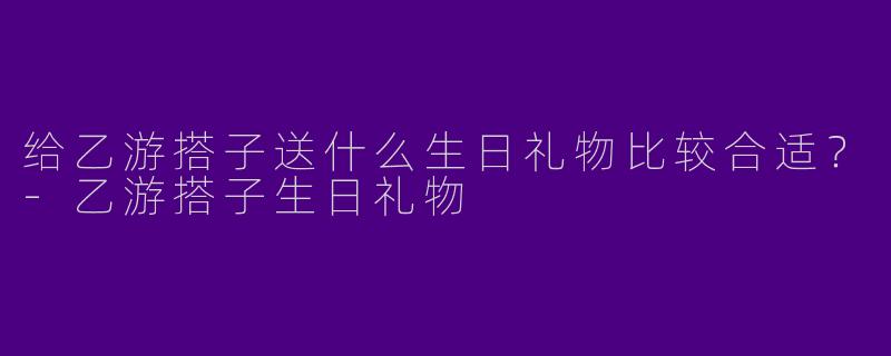 给乙游搭子送什么生日礼物比较合适？-乙游搭子生日礼物