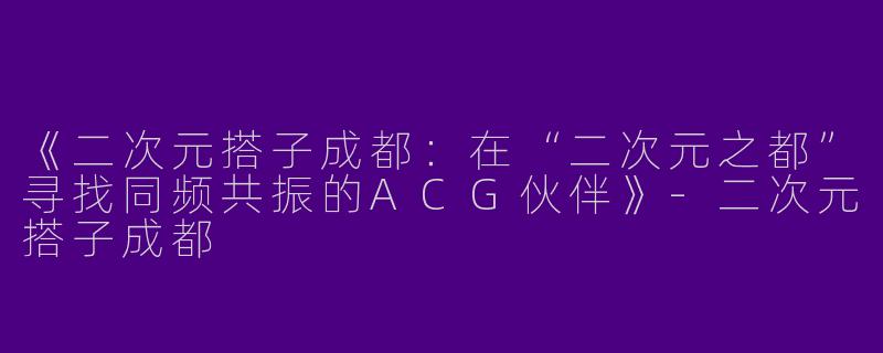 《二次元搭子成都：在“二次元之都”寻找同频共振的ACG伙伴》-二次元搭子成都