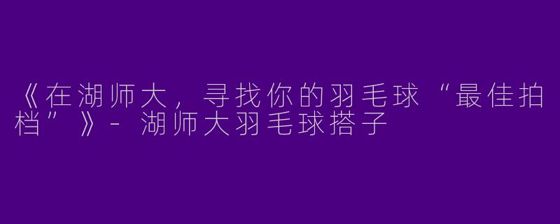 《在湖师大，寻找你的羽毛球“最佳拍档”》-湖师大羽毛球搭子