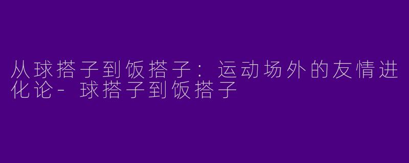 从球搭子到饭搭子：运动场外的友情进化论-球搭子到饭搭子