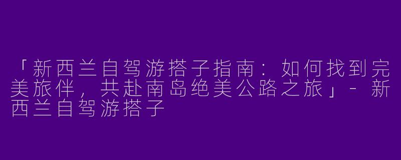 「新西兰自驾游搭子指南：如何找到完美旅伴，共赴南岛绝美公路之旅」-新西兰自驾游搭子