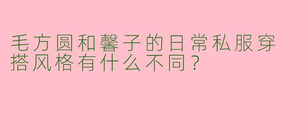 毛方圆和馨子的日常私服穿搭风格有什么不同？