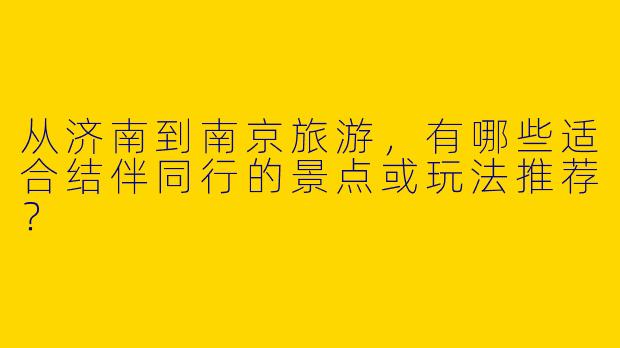 从济南到南京旅游，有哪些适合结伴同行的景点或玩法推荐？