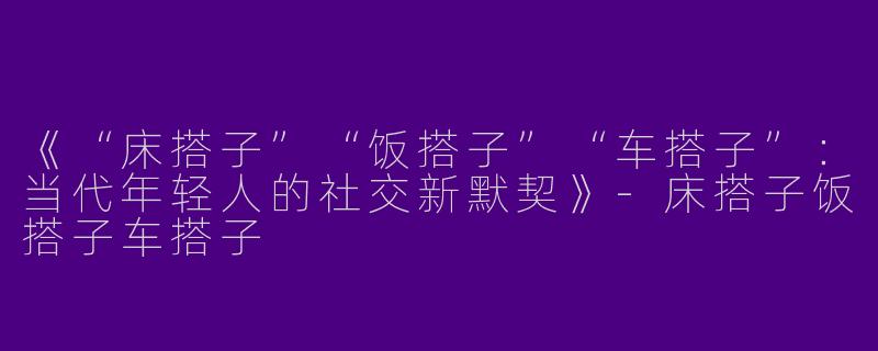《“床搭子”“饭搭子”“车搭子”：当代年轻人的社交新默契》-床搭子饭搭子车搭子