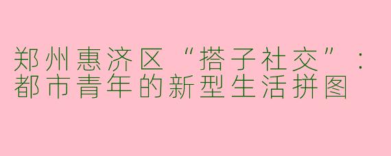 郑州惠济区“搭子社交”：都市青年的新型生活拼图