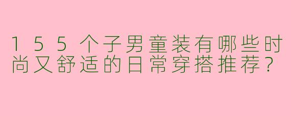 155个子男童装有哪些时尚又舒适的日常穿搭推荐？