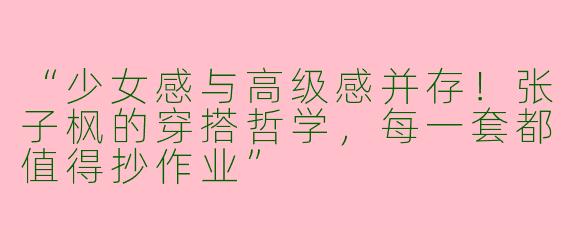 “少女感与高级感并存！张子枫的穿搭哲学，每一套都值得抄作业”