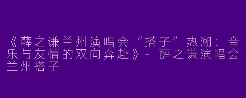 《薛之谦兰州演唱会“搭子”热潮：音乐与友情的双向奔赴》-薛之谦演唱会兰州搭子