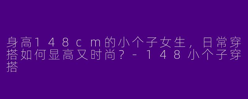 身高148cm的小个子女生，日常穿搭如何显高又时尚？