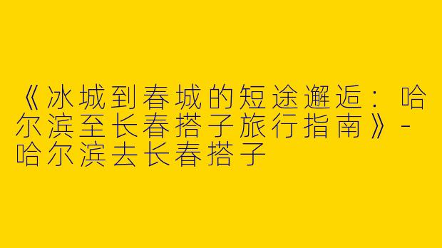 《冰城到春城的短途邂逅：哈尔滨至长春搭子旅行指南》-哈尔滨去长春搭子