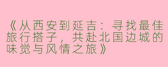 《从西安到延吉：寻找最佳旅行搭子，共赴北国边城的味觉与风情之旅》