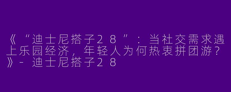 《“迪士尼搭子28”：当社交需求遇上乐园经济，年轻人为何热衷拼团游？》