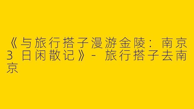 《与旅行搭子漫游金陵：南京3日闲散记》-旅行搭子去南京