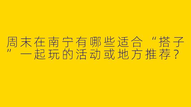 周末在南宁有哪些适合“搭子”一起玩的活动或地方推荐？