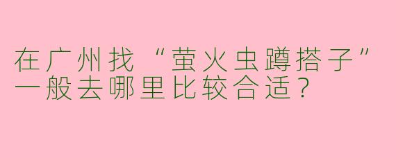 在广州找“萤火虫蹲搭子”一般去哪里比较合适？