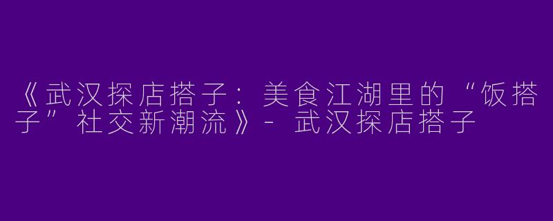 《武汉探店搭子：美食江湖里的“饭搭子”社交新潮流》-武汉探店搭子