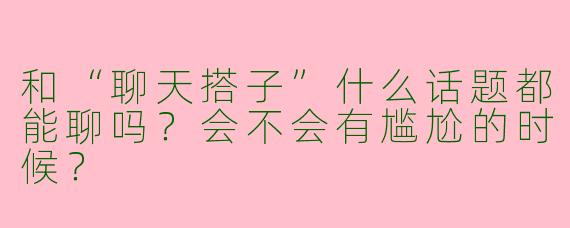 和“聊天搭子”什么话题都能聊吗？会不会有尴尬的时候？