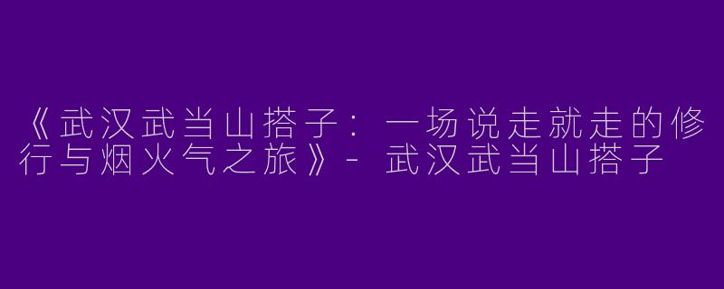 《武汉武当山搭子：一场说走就走的修行与烟火气之旅》-武汉武当山搭子