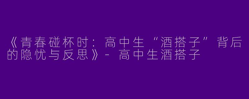 《青春碰杯时：高中生“酒搭子”背后的隐忧与反思》-高中生酒搭子