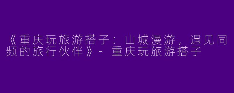 《重庆玩旅游搭子：山城漫游，遇见同频的旅行伙伴》-重庆玩旅游搭子