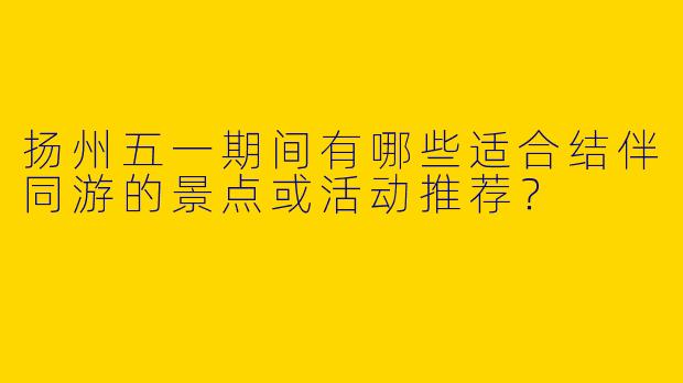 扬州五一期间有哪些适合结伴同游的景点或活动推荐?