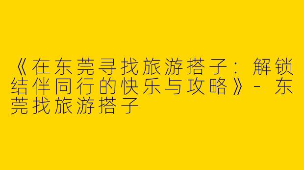 《在东莞寻找旅游搭子：解锁结伴同行的快乐与攻略》