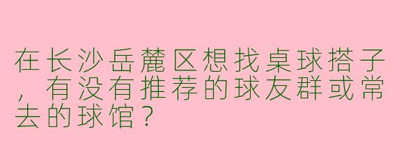 在长沙岳麓区想找桌球搭子，有没有推荐的球友群或常去的球馆？