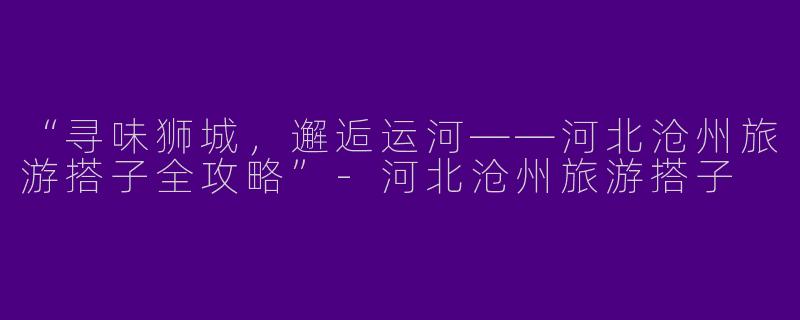 “寻味狮城，邂逅运河——河北沧州旅游搭子全攻略”-河北沧州旅游搭子