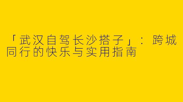 「武汉自驾长沙搭子」：跨城同行的快乐与实用指南