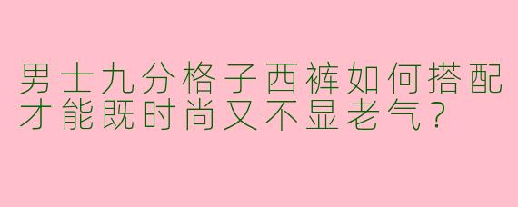 男士九分格子西裤如何搭配才能既时尚又不显老气？