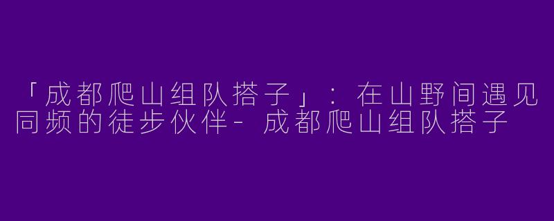 「成都爬山组队搭子」：在山野间遇见同频的徒步伙伴-成都爬山组队搭子
