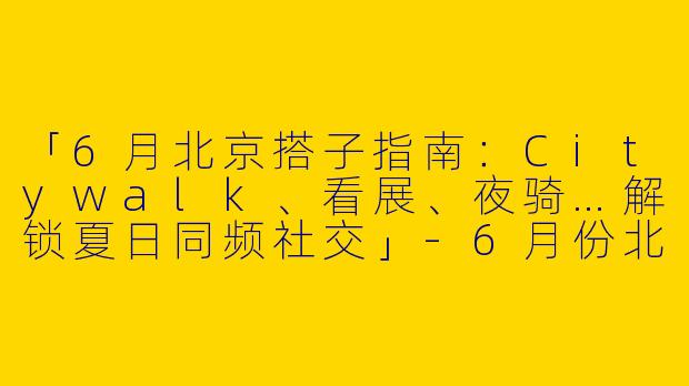 「6月北京搭子指南：Citywalk、看展、夜骑…解锁夏日同频社交」-6月份北京搭子