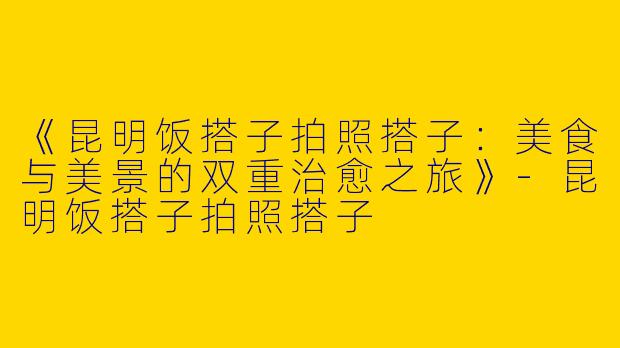 《昆明饭搭子拍照搭子：美食与美景的双重治愈之旅》-昆明饭搭子拍照搭子