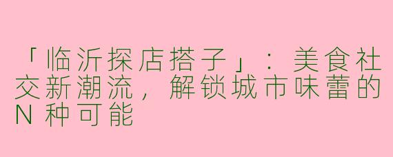 「临沂探店搭子」：美食社交新潮流，解锁城市味蕾的N种可能