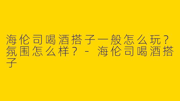 海伦司喝酒搭子一般怎么玩？氛围怎么样？