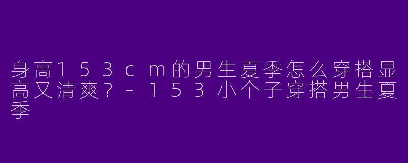 身高153cm的男生夏季怎么穿搭显高又清爽？-153小个子穿搭男生夏季