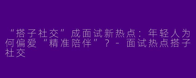 “搭子社交”成面试新热点：年轻人为何偏爱“精准陪伴”？-面试热点搭子社交