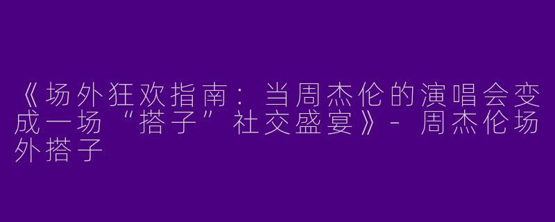《场外狂欢指南：当周杰伦的演唱会变成一场“搭子”社交盛宴》-周杰伦场外搭子