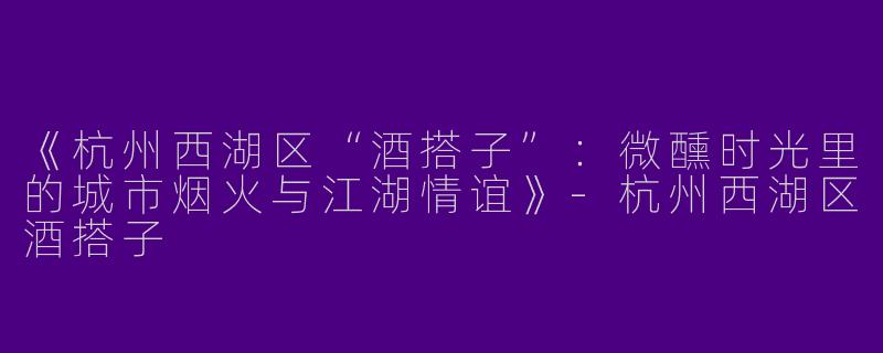《杭州西湖区“酒搭子”：微醺时光里的城市烟火与江湖情谊》