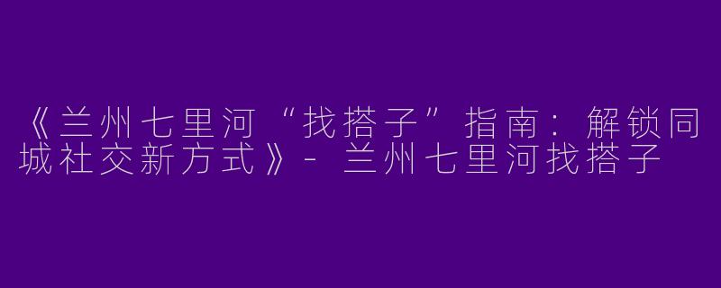 《兰州七里河“找搭子”指南：解锁同城社交新方式》-兰州七里河找搭子