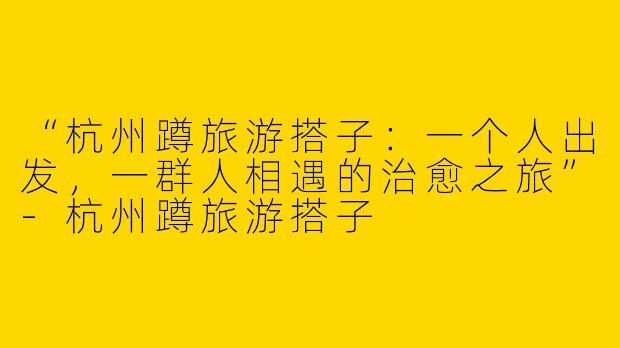 “杭州蹲旅游搭子：一个人出发，一群人相遇的治愈之旅”-杭州蹲旅游搭子
