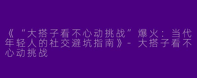 《“大搭子看不心动挑战”爆火：当代年轻人的社交避坑指南》-大搭子看不心动挑战