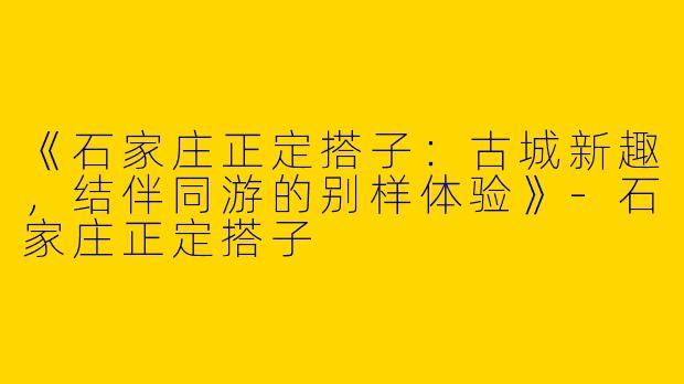 《石家庄正定搭子：古城新趣，结伴同游的别样体验》