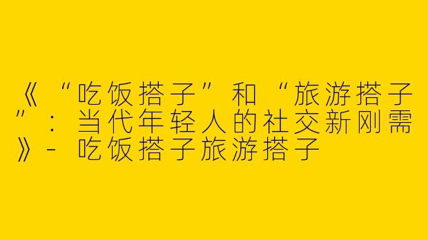 《“吃饭搭子”和“旅游搭子”：当代年轻人的社交新刚需》-吃饭搭子旅游搭子
