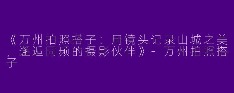 《万州拍照搭子：用镜头记录山城之美，邂逅同频的摄影伙伴》-万州拍照搭子