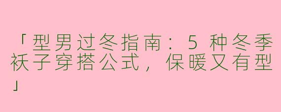 「型男过冬指南：5种冬季袄子穿搭公式，保暖又有型」